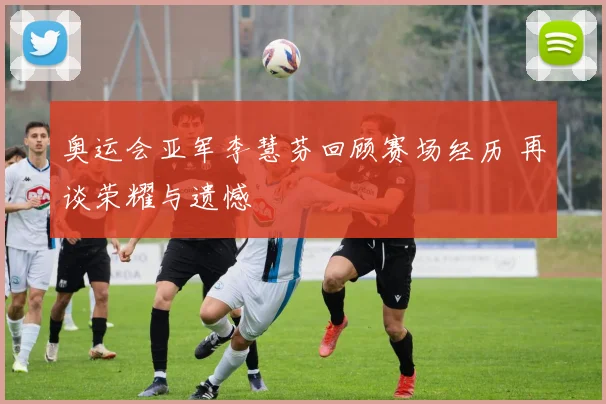 奥运会亚军李慧芬回顾赛场经历 再谈荣耀与遗憾