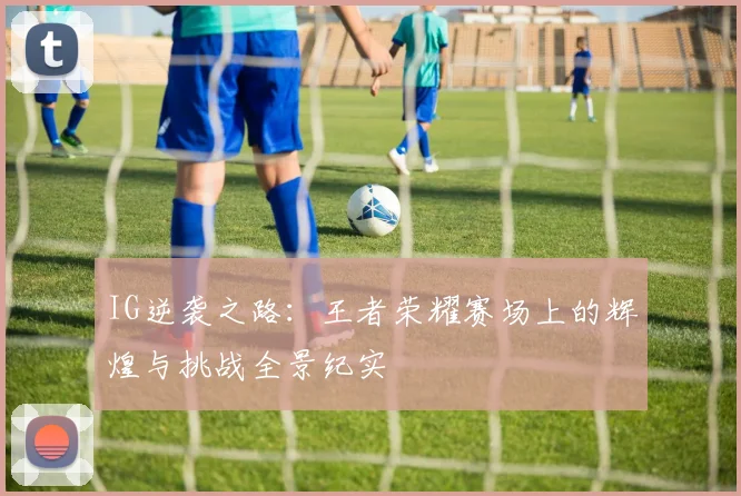 IG逆袭之路：王者荣耀赛场上的辉煌与挑战全景纪实