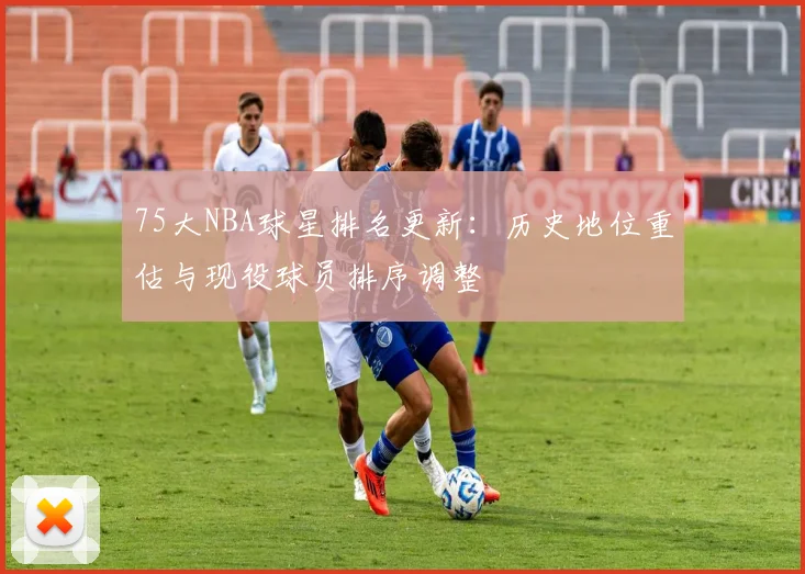 75大NBA球星排名更新：历史地位重估与现役球员排序调整