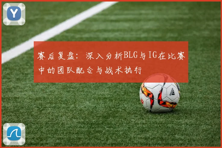 赛后复盘：深入分析BLG与IG在比赛中的团队配合与战术执行