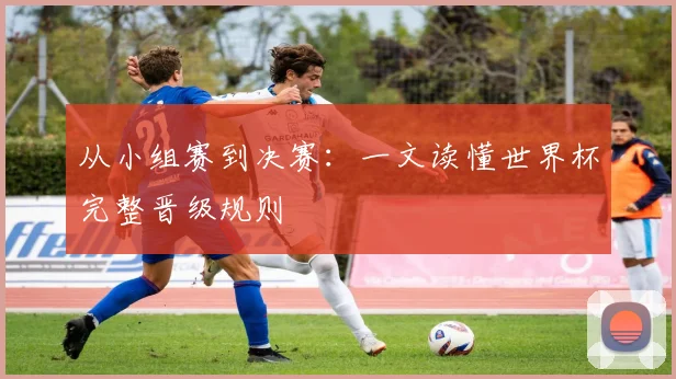 从小组赛到决赛：一文读懂世界杯完整晋级规则