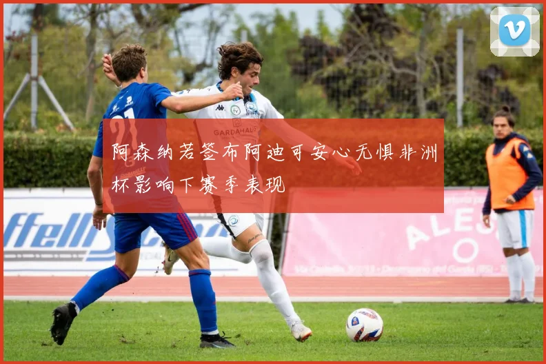 阿森纳若签布阿迪可安心无惧非洲杯影响下赛季表现