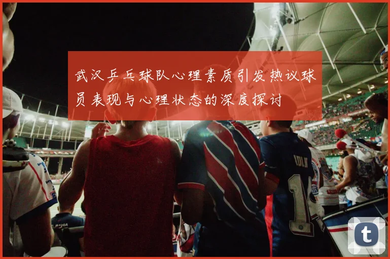 武汉乒乓球队心理素质引发热议球员表现与心理状态的深度探讨
