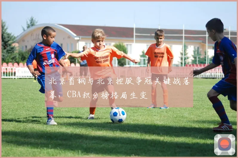 北京首钢与北京控股争冠关键战落幕，CBA积分榜格局生变