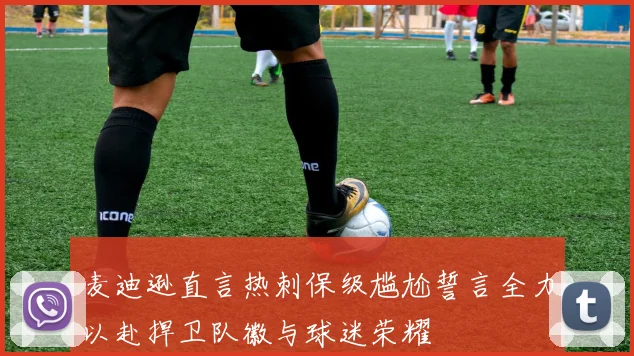 麦迪逊直言热刺保级尴尬誓言全力以赴捍卫队徽与球迷荣耀
