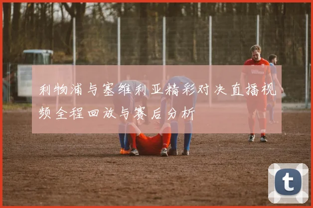 利物浦与塞维利亚精彩对决直播视频全程回放与赛后分析